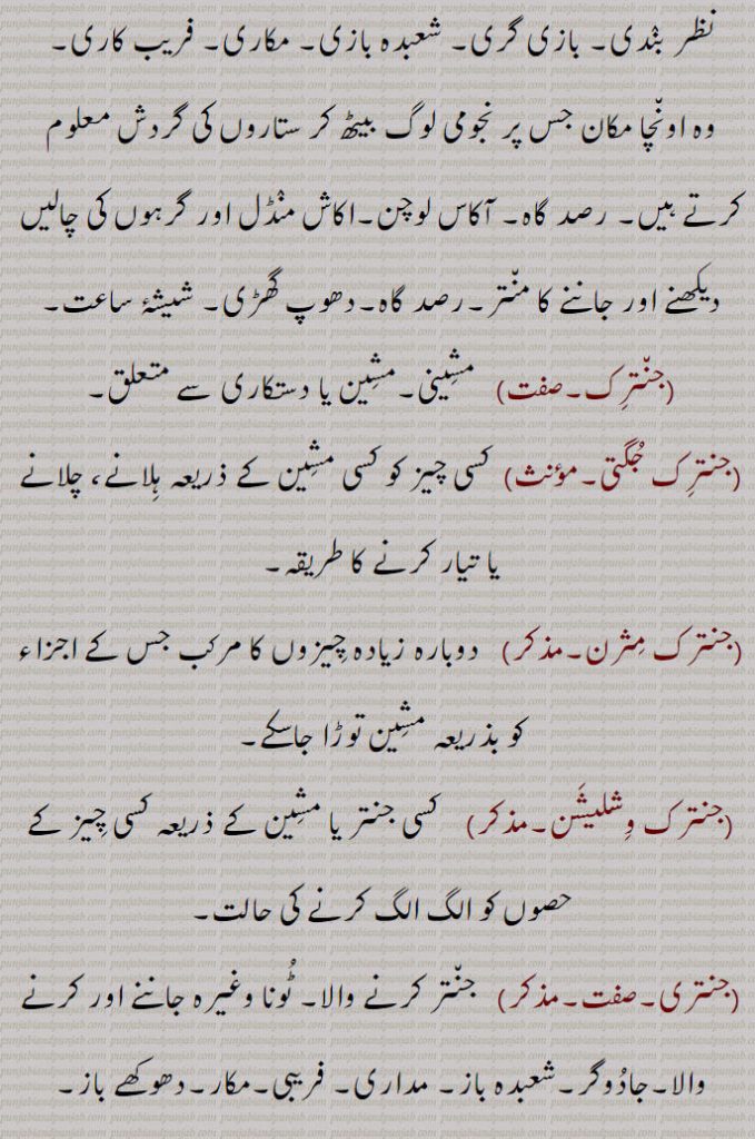  نظر بندی۔ بازی گری۔ شعبدہ بازی۔ مکاری۔ فریب کاری۔
وہ اونچا مکان جس پر نجومی لوگ بیٹھ کر ستاروں کی گردش معلوم کرتے ہیں۔ رصد گاہ۔ آکاس لوچن۔اکاش منڈل اور گرہوں کی چالیں دیکھنے اور جاننے کا منتر۔رصد گاہ۔دھوپ گھڑی۔ شیشۂ ساعت, جنترک, مشینی۔مشین یا دستکاری سے متعلق۔, جنترک جگتی۔   کسی چیز کو کسی مشین کے ذریعہ ہلانے، چلانے یا تیار کرنے کا طریقہ, جنترک مثرن,  دوبارہ زیادہ چیزوں کا مرکب جس کے اجزاء کو بذریعہ مشین توڑا جاسکے, جنترک وشلیشن,  کسی جنتر یا مشین کے ذریعہ کسی چیز کے حصوں کو الگ الگ کرنے کی حالت,جنتری,جنتر کرنے والا۔ ٹونا وغیرہ جاننے اور کرنے والا۔جادوگر۔شعبدہ باز۔ مداری, فریبی۔مکار۔