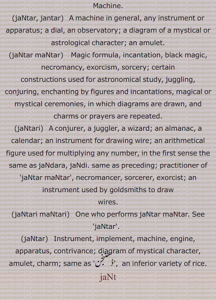 Machine., jaNtar, jantar, A machine in general, any instrument or apparatus; a dial, an observatory; a diagram of a mystical or astrological character; an amulet., jaNtar maNtar, Magic formula, incantation, black magic, necromancy, exorcism, sorcery; certain
constructions used for astronomical study, juggling, conjuring, enchanting by figures and incantations, magical or mystical ceremonies, in which diagrams are drawn, and charms or prayers are repeated., jaNtari,  A conjurer, a juggler, a wizard; an almanac, a calendar; an instrument for drawing wire; an arithmetical figure used for multiplying any number, in the first sense the same as jaNdara, jaNdi. same as preceding; practitioner of 'jaNtar maNtar', necromancer, sorcerer, exorcist; an instrument used by goldsmiths to draw, wires., jaNtari maNtari,   One who performs jaNtar maNtar. See 'jaNtar'.  , jaNtar,  Instrument, implement, machine, engine, apparatus, contrivance; diagram of mystical character, amulet, charm; same as 'ڈھننجن',  an inferior variety of rice., jaNt, ਜੰਤ੍ਰ , ਜਨਤਰ,  ਜੰਤਰ , ਮੰਤਰ,  ਜੰਤ੍ਰੀ, ਜੰਤਰੀ, ਜੰਤਰ , ਜੰਤ