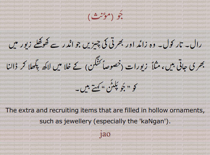 جو ,رال۔ تار کول۔ وہ زائد اور بھرتی کی چیزیں جو اندر سے کھوکھلے زیور میں بھری جاتی ہیں، مثلاً  زیورات (خصوصاً کنگن)  کے خلا میں لاکھ  پگھلا کر ڈالنا کو ” جو پلٹن “ کہتے ہیں۔
The extra and recruiting items that are filled in hollow ornaments, such as jewellery (especially the 'kaNgan')., jau, ਜੌ, jao