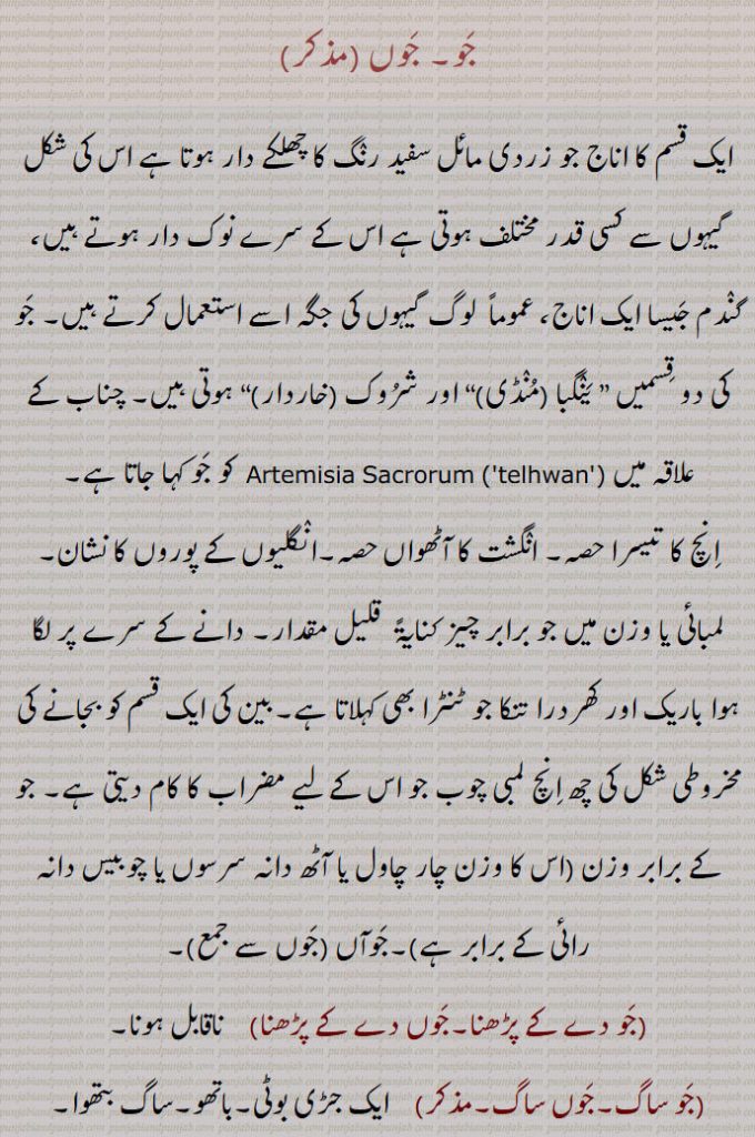 جَو۔ جَوں , ایک قسم کا اناج جو زردی مائل سفید رنٛگ کا چھلکے دار ہوتا ہے اس کی شکل گیہوں سے کسی قدر مختلف ہوتی ہے اس کے سرے نوک دار ہوتے ہیں، گنٛدم جَیسا ایک اناج، عموماً  لوگ گیہوں کی جگہ اسے استعمال کرتے ہیں۔ جَو کی دو قِسمیں ” یَنٛگبا (مُنٛڈی)“ اور شرُوک ,“ ,چناب کے علاقہ میں کو جَو کہا جاتا ہے,اِنچ کا تیسرا حصہ۔ انٛگشت کا آٹھواں حصہ۔انٛگلیوں کے پوروں کا نشان۔لمبائی یا وزن میں جو برابر چیز کنایۃً  قلیل مقدار۔ دانے کے سرے پر لگا ہوا باریک اور کھردرا تنکا جو ٹنٹرا بھی کہلاتا ہے۔بین کی ایک قسم کو بجانے کی مخروطی شکل کی چھ اِنچ لمبی چوب جو اس کے لیے مضراب کا کام دیتی ہے۔ جو کے برابر وزن (اس کا وزن چار چاول یا آٹھ دانہ سرسوں یا چوبیس دانہ رائی کے برابر ہے,۔جَوآں, جَو دے کے پڑھنا۔جَوں دے کے پڑھنا,    ناقابل ہونا,جَو ساگ۔جَوں ساگ,ایک جڑی بوٹی۔باتھو۔ساگ بتھوا۔
(جَو کھار۔جَوں کھار۔مذکر)   جلے ہُوئے جَو کے ڈن٘ٹھلوں کی راکھ جو کہ بد ہضمی میں بطور دوائی دیتے ہیں۔ ہاضمہ کی ایک دوائی جو ٹھنٛڈی ہوتی ہے اور اِنٛدری جلاب کے لیے اِستعمال کرتے ہیں  اور پشاب آور ہوتی ہے۔جَوں کھار,جَو آش,  جَو کو پانی میں اُبال کر چھان لیا گیا پانی جو مریض کو پلایا جاتا ہے۔۔آش جَو۔جَو کا گھاٹا,جَو جَو۔جَوں جَوں,  رتی رتی۔ ذرا ذرا,جَو کُٹ۔جَوں کُٹ,  جَو کوب۔دردرا۔ موٹا موٹا کُٹا یا پسا ہوا۔کُوٹ کُوٹ کر جَو کے برابر کئے ہوئے کِسی چِیز کے ٹکڑے ,جَو بھر۔جَوں بھر, تھوڑا جِتنا۔ قلیل مِقدار۔ رتا کُو۔جو کے برابر وزن میں تھوڑا سا۔