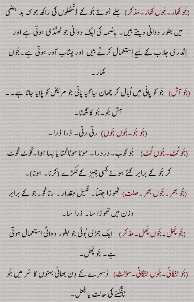  ذرا سا,جَو پَھل۔جَوں پَھل,  ایک جڑی بُوٹی جو بطور دوائی استعمال ہوتی ہے۔ جَو پَھل,جَو ٹنٛگائی۔جَوں ٹنٛگائی, دُسہرے کے دِن بھائی بہنوں کا سَر میں جَو ٹانٛگنے کی حالت یا فِعل,جَو دی شراب۔جَوں دی شراب۔ جَوآں دی شراب, جَو کے نِشاستہ کے گھول میں خمیر اُٹھا کر تیار کی ہوئی شراب جو بڑی ٹھنٛڈی ہوتی ہے اور جس کر بِیئر کہتے ہیں,جَو دی گھاٹھ۔جَوں دی گھاٹھ۔ جَوآں دی گھاٹھ,جَو کو بھگُو کر اور چھلکا اُتار کر بِیج میں سے نِکالا ہوا گودا جس کو کُوٹ کر بُھنا لیتے ہیں,جَو اَنکُر۔جَوں اَنکُر,  جَو کی بالی جو برہمن اپنے چیلوں کو نوراتڑی کے موقع پر دیتے ہیں,