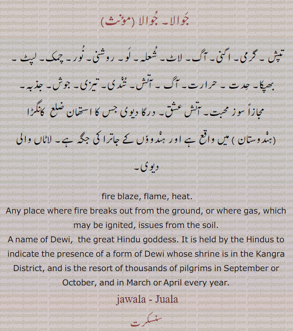 جوالا۔ تپش۔ اگنی۔ آگ۔ لاٹ۔ شعلہ۔ لو۔ روشنی۔ نور۔ چمک۔ لپٹ۔ بھپکا۔ حدت۔ حرارت۔ آتش۔ تندی۔ تیزی۔ جوش۔ جذبہ۔ سوز محبت۔ آتش عشق۔ درکا دیوی۔ لاٹاں والی دیوی۔

ਜਵਾਲਾ,a jawala,jawaala, Flame, heat; a name of Dewi, the great Hindu goddess:—Jawaala Mukhi, s. f. Any place where fire breaks out from the ground, or where gas, which may be ignited, issues from the soil. It is held by the Hindus to indicate the presence of a form of Dewi whose shrine is in the Kangra District, and is the resort of thousands of pilgrims in September or October, and in March or April every year; i. q. Juala. Juaala.