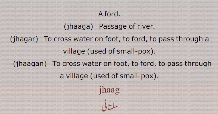 A ford.,jhaaga,  Passage of river., jhagar,  To cross water on foot, to ford, to pass through a village (used of small-pox)., jhaagan,  To cross water on foot, to ford, to pass through a village (used of small-pox). jhaag, ਝਾਗ, ਝਗਰ, jhaagan,  ਝਾਗਨ,