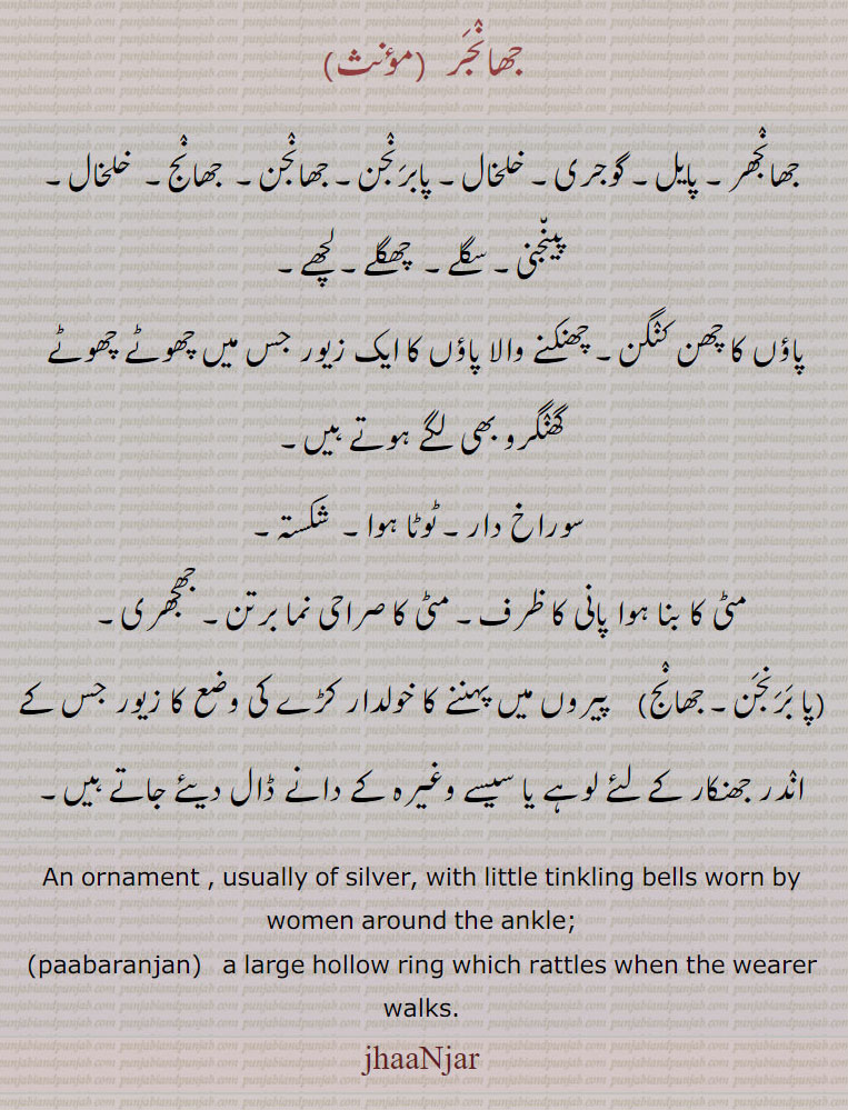 جھانجر ,جھانجھر۔ پایل۔ گوجری۔ خلخال۔ پابرنجن۔ جھانجن۔  جھانج۔  خلخال۔ پینجنی۔ سگلے۔  چھگلے۔ لچھے,پاؤں کا چھن کنگن۔ چھنکنے والا پاؤں کا ایک زیور جس میں چھوٹے چھوٹے  گھنگرو بھی لگے ہوتے ہیں,سوراخ دار۔ ٹوٹا ہوا۔  شکستہ,مٹی کا بنا ہوا پانی کا ظرف۔ مٹی کا صراحی نما برتن۔ جھجھری,پا برنجن۔ جھانج,  پیروں میں پہننے کا خولدار کڑے کی وضع کا زیور جس کے اندر جھنکار کے لئے لوہے یا سیسے وغیرہ کے دانے ڈال دیئے جاتے ہیں۔
An ornament , usually of silver, with little tinkling bells worn by women around the ankle;,paabaranjan,   a large hollow ring which rattles when the wearer walks., jhaaNjar, jhaNjar,
