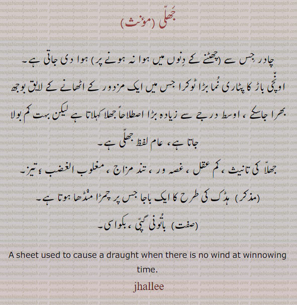 jalee,ਝਲੀ,jhulee,ਝੁਲੀ,jhullee,ਝੁੱਲੀ,jhull,ਝੁੱਲ,jhillee,ਝਿੱਲੀ,sheet used to cause draught when ther is no wind at winnowing time.,جھلی۔ چادر جس سے چھٹنے کے دنوں میں ہوا دی جاتی ہے۔ کم عقل۔ تیز۔ تند مزاج۔ باجا جس پر چمڑا چڑھا ہوتا ہے۔باتونی۔ گپی۔ بکواسی۔,چادر,باجا,بکواسی,ٹوکرا,کم عقل
جھلی,