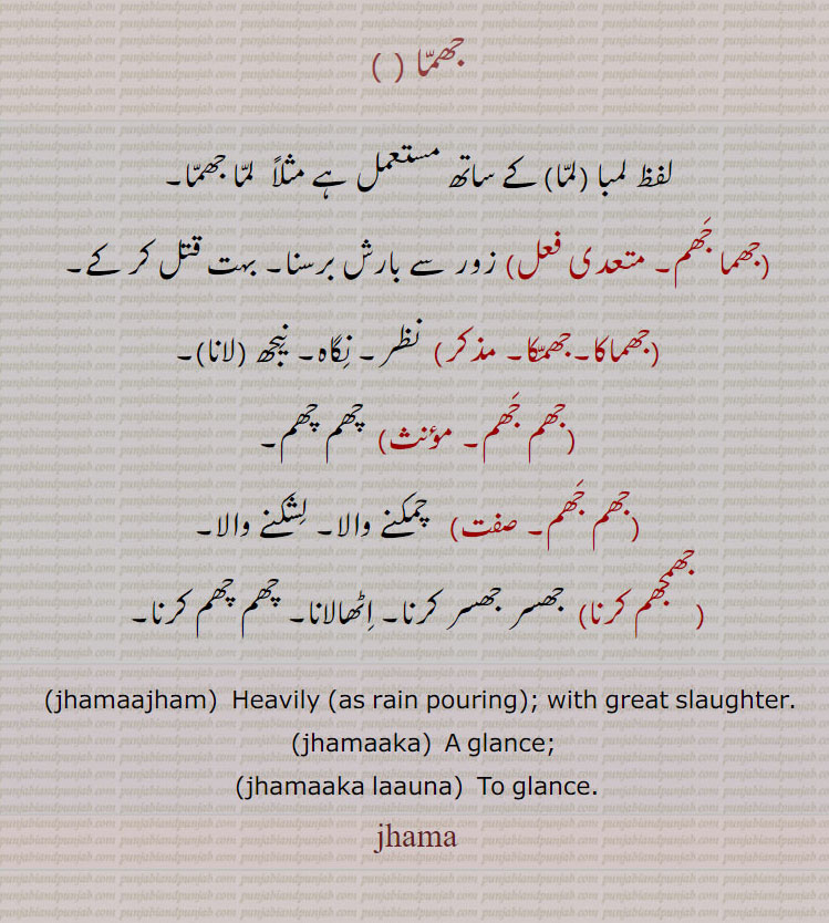 
جھما,لفظ لمبا ,لما,کے ساتھ مستعمل ہے مثلاً  لما جھما, جھما جھم,زور سے بارش برسنا۔ بہت قتل کر کے,جھماکا,جھمکا,  نظر۔ نگاہ۔ نیجھ, جھمکا لانا,جھم جھم,  چھم چھم,جھم جھم,   چمکنے والا۔ لشکنے والا,جھمجھم کرنا,  جھسر جھسر کرنا۔ اٹھالانا۔ چھم چھم کرنا۔
  ,jhamaajham,  Heavily (as rain pouring); with great slaughter. ,jhamaaka,  A glance;,jhamaaka laauna, To glance.,jhama,ਝਮਾ, ਝਮਾਝਮ jhamjham , ਝਮਾਕਾ, jhamaka, ਝਮਾਕਾ, jhamaka launa, 