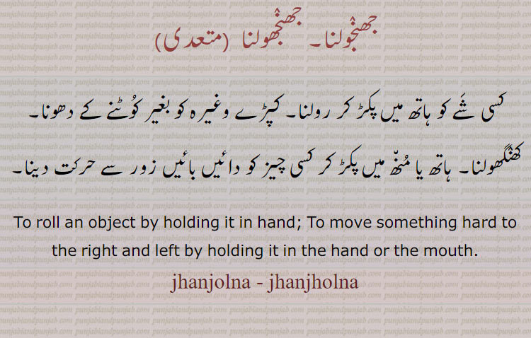 
جھنٛجولنا, جھنٛجھولنا , کسی شَے کو ہاتھ میں پکڑ کر رولنا۔ کپڑے وغیرہ کو بغیر کُوٹنے کے دھونا۔ کھنٛگھولنا۔ ہاتھ یا مُن٘ھ میں پکڑ کر کسی چیز کو دائیں بائیں زور سے حرکت دینا۔
To roll an object by holding it in hand; To move something hard to the right and left by holding it in the hand or the mouth., jhanjolna , jhanjholna ,jhanjolna ,janjholna ,ਝਨ੍ਜੋਲਨਾ, ਝਨ੍ਝੋਲਨਾ , جھنجولنا، جھنجھولنا