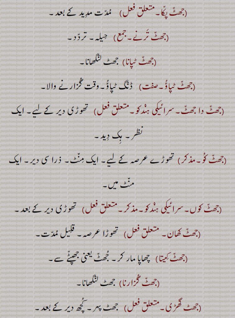 ,جھٹا پٹی,جھٹا پٹ۔جھٹ پٹی۔ کاہلی۔ گھبراہٹ,جھٹ پکا,مدت مدید کے بعد,جھٹ ترنے,  حیلہ۔ تردد,جھٹ ٹپانا,  جھٹ لنگھانا,جھٹ ٹپاؤ,  ڈنگ ٹپاؤ۔وقت گزارنے والا,جھٹ دا جھٹ,  تھوڑی دیر کے لیے۔ ایک نظر۔ ہک دید,جھٹ کو,تھوڑے عرصہ کے لیے۔ ایک منٹ۔ ذرا سی دیر۔ ایک منٹ میں,جھٹ کوں,تھوڑی دیر کے بعد,جھٹ کھان, تھوڑا عرصہ۔ قلیل مدت,جھٹ کیتا,  چھاپا مار کر۔ جھٹ یعنی جھپٹے سے,جھٹ گزارنا,  جھٹ لنگھانا,جھٹ گھڑی,   جھٹ پہر۔ کچھ دیر کے بعد۔