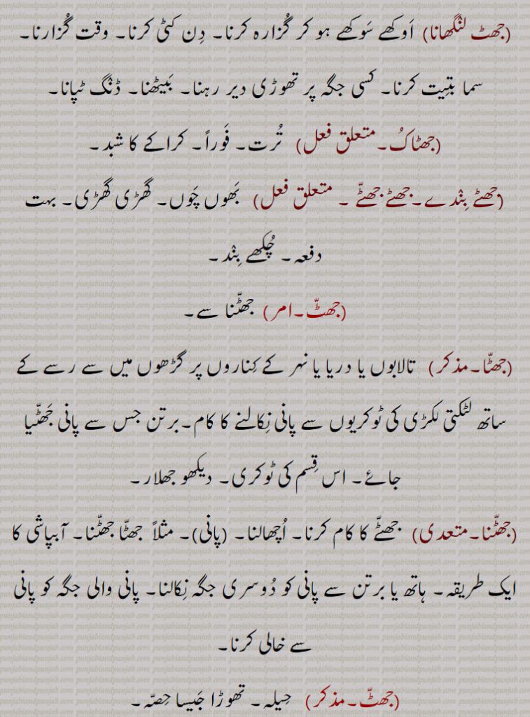,جھٹ لنگھانا, اوکھے سوکھے ہو کر گزارہ کرنا۔ دن کٹی کرنا۔ وقت گزارنا۔ سما بتیت کرنا۔ کسی جگہ پر تھوڑی دیر رہنا۔ بیٹھنا۔ ڈنگ ٹپانا,جھٹاک, ترت۔ فوراً۔ کراکے کا شبد,جھٹے بندے۔جھٹے جھٹے ,  بھوں چوں۔ گھڑی گھڑی۔ نہت دفعہ۔ چکھے بند,جھٹ, جھٹنا سے,جھٹا,  تالابوں یا دریا یا نہر کے کناروں پر گڑھوں میں سے رسے کے ساتھ لٹکتی لکڑی کی ٹوکریوں سے پانی نکالنے کا کام۔برتن جس سے پانی جھٹیا جائے۔ اس قسم کی ٹوکری۔ دیکھو جھلار,جھٹنا, جھٹے کا کام کرنا۔ اچھالنا, مثلاً  جھٹا جھٹنا۔ آبپاشی کا ایک طریقہ۔ ہاتھ یا برتن سے پانی کو دوسری جگہ نکالنا۔ پانی والی جگہ کو پانی سے خالی کرنا,جھٹ, حیلہ۔ تھوڑا جیسا حصہ۔