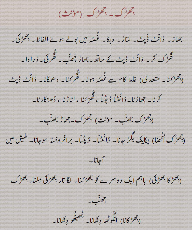 جھڑک, جھاڑ۔ ڈانٹ ڈپٹ۔ لتاڑ۔ دبکا۔ غصہ میں بولے ہوئے الفاظ۔ جھڑکی۔
گھڑک کر۔ ڈانٹ ڈپٹ کے ساتھ۔جھاڑ جھنب۔ گھرکی۔ڈراوا,جھڑکنا, غلط کام سے غصہ ہونا۔ گھرکنا۔ دھمکانا۔ ڈانٹ ڈپٹ کرنا۔ جھاڑنا۔ڈانٹنا ڈپٹنا ، گھڑکنا ، لتاڑنا ، دھتکارنا,جھڑک جھنب,  جھڑک۔جھاڑ جھنب,جھڑک اٹْھنا,  یکایک بگڑ جانا۔ ڈانٹنا۔ ڈپٹنا۔ برافروختہ ہوجانا۔ طیش میں آجانا,جھڑکا جھڑکی,  باہم ایک دوسرے کو جھڑکنا۔ لگا تار جھڑکی ملنا۔جھڑک جھنب,جھڑکانا,  انگوٹھا دکھانا۔ ٹھیٹھو دکھانا,