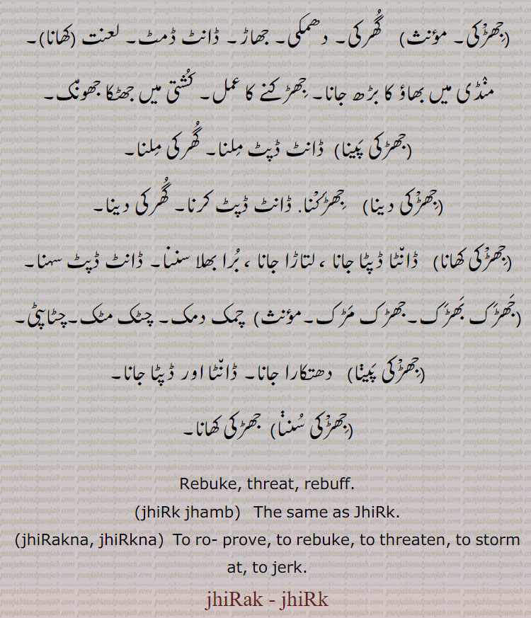 ,جھڑْکی,گھرکی۔ دھمکی۔ جھاڑ۔ ڈانٹ ڈمٹ۔ لعنت  کھانا, منڈی میں بھاؤ کا بڑھ جانا۔ جھڑکنے کا عمل۔ کشتی میں جھٹکا جھونک,جھڑکی پینا, ڈانٹ ڈپٹ ملنا۔ گھرکی ملنا,جھڑْکی دینا,جھڑکْنا. ڈانٹ ڈپٹ کرنا۔ گھرکی دینا,جھڑْکی کھانا,  ڈانٹا ڈپٹا جانا ، لتاڑا جانا ، برا بھلا سننا۔ ڈانٹ ڈپٹ سہنا,جھڑک بھڑک۔جھڑک مڑک,  چمک دمک۔ چٹک مٹک۔چٹاپٹی,جھڑْکی پینا, دھتکارا جانا۔ ڈانٹا اور ڈپٹا جانا,جھڑْکی سننا,  جھڑکی کھانا۔
Rebuke, threat, rebuff., jhiRk jhamb, The same as JhiRk., jhiRakna, jhiRkna, To ro- prove, to rebuke, to threaten, to storm at, to jerk. , jhiRak - jhiRk,ਝਿਡ਼ਕਣਾ jhirakna,ਝਿਡ਼ਕਣਾ jhirkna, ਝਿਡ਼ਕ