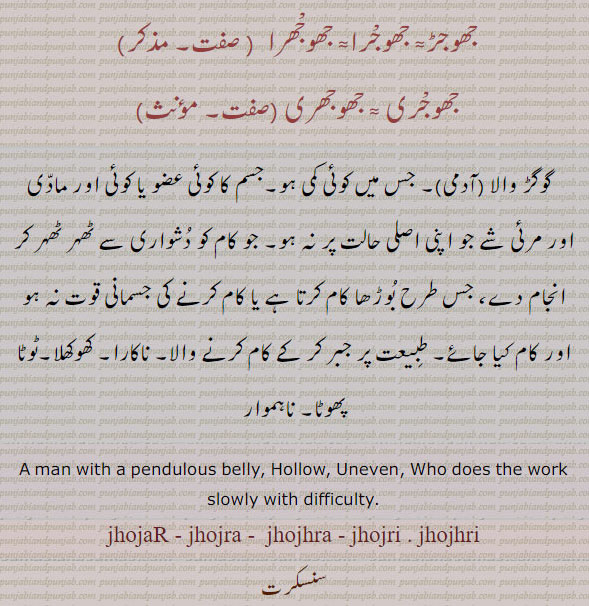 جھوجھ,jhoj,ਝੌਜ,jhujna,jhujhna,ਝੂਝਣਾ,jhojaR,ਝੋਜਡ਼
جھوجڑ۔ جھوجرا۔ جھوجھرا۔ جھوجری۔ جھوجھری۔ گوگڑ والا۔ جس میں کمی ہو۔ کوئی عضو اصل حالت میں نہ ہو۔ ناکارہ۔ کھوکھلا۔ ٹوٹا پھوٹا۔ نا ہموار۔ man with pendulous belly. hollow. uneven. jhojar. jhojra. jhojhra. jhojri. jhojhri