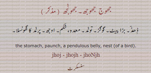 jhoj,ਝੌਜ، jhojh, jhonjh
The stomach, a pendulous belly. stomach. paunch. nest. جھوج۔ جھوجھ۔ جھونجھ۔ ڈھڈ۔ بڑا پیٹ۔ گوگڑ۔ توند۔ معدہ۔ شکم۔ اوجھ۔ گھونسلا۔
