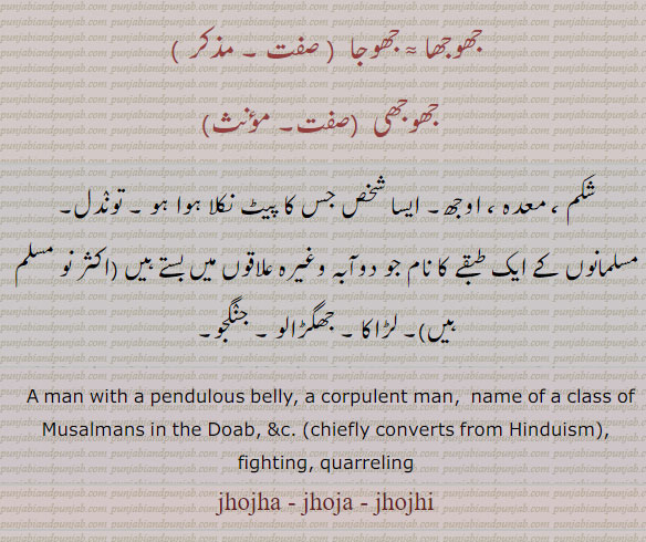 جھوجھ,jhoj,ਝੌਜ,jhujna,jhujhna,ਝੂਝਣਾ,jhojaR,ਝੋਜਡ਼
man with pendulous belly corpulent man. name of muslim in doab converts from hindu. fighting quarreling, jhojha. jhoja. jhojhi, شکم۔ معدہ۔ اوجھ۔ پیٹ نکلا ہوا۔ توندل۔ مسلمانوں کا ایک طبقہ جو ہندو سے مسلمان ہوئے دوآبہ کے ، جھوجھا۔ جھوجا۔ جھوجھیرہنے والے۔ لڑاکا۔ جھگڑالو۔ جنگجو۔