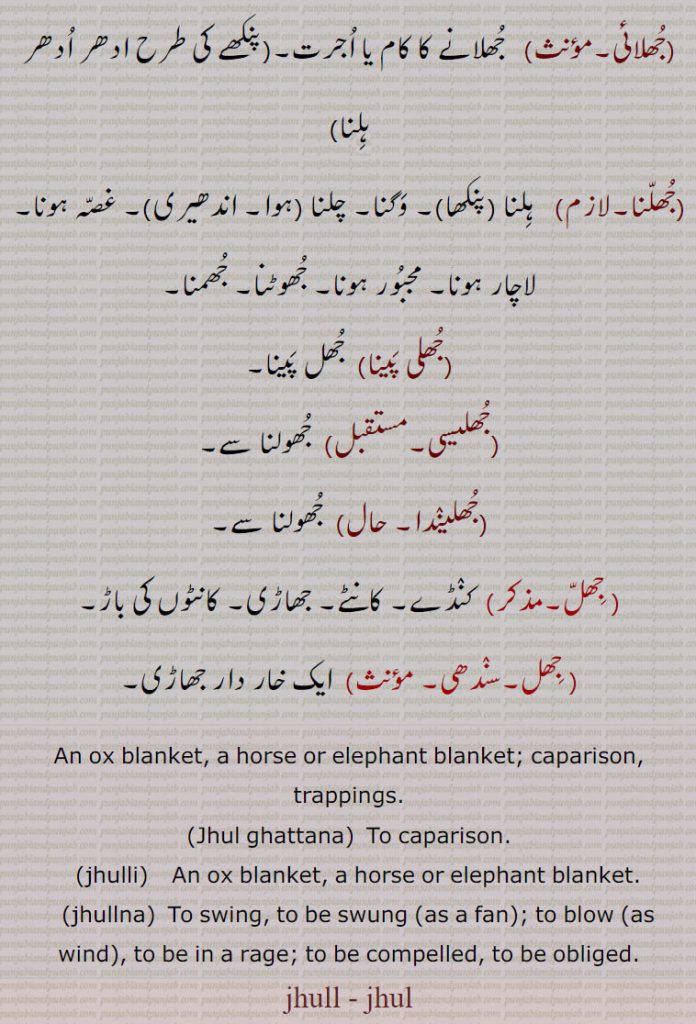 جھلائی،  جھلانے کا کام یا اجرت۔،جھلنا،  ہلنا (پنکھا)۔ وگنا۔ چلنا ، غصہ ہونا۔ لاچار ہونا۔ مجبور ہونا۔ جھوٹنا۔ جھمنا،جھلی پینا،جھل پینا،جھلیسی، جھولنا سے،جھلیندا،  جھولنا سے،  کنڈے۔ کانٹے۔ جھاڑی۔ کانٹوں کی باڑ، ایک خار دار جھاڑی۔
An ox blanket, a horse or elephant blanket; caparison, trappings.,Jhul ghattana,  To caparison., jhulli,   An ox blanket, a horse or elephant blanket., jhullna,  To swing, to be swung (as a fan); to blow (as wind), to be in a rage; to be compelled, to be obliged.,jhull , jhul, jhul, ਝੁੱਲ,ਝੁਲ ,jhullna, ਝੁੱਲਣਾ,ਝੁਲੀ jhulli 
