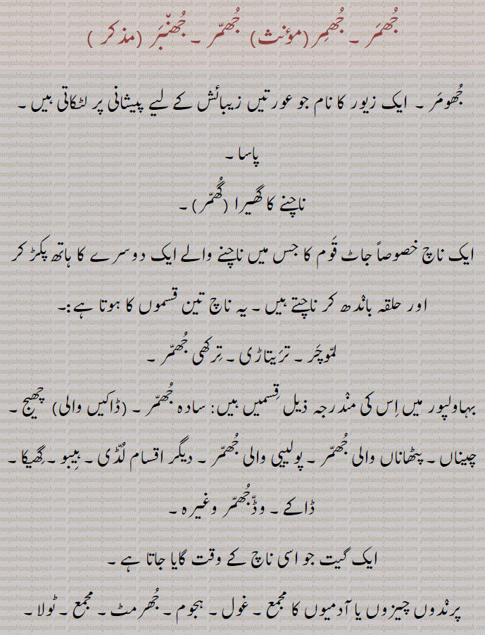 جھمر, جھنبر,جھومر۔  ایک زیور کا نام جو عورتیں زیبائش کے لیے پیشانی پر لٹکاتی ہیں۔ پاسا,ناچنے کا گھیرا ,گھمر,ایک ناچ خصوصاً جاٹ قوم کا جس میں ناچنے والے ایک دوسرے کا ہاتھ پکڑ کر اور حلقہ باندھ کر ناچتے ہیں۔ یہ ناچ تین قسموں کا ہوتا ہے:۔
لموچر۔ تریتاڑی۔ ترکھی جھمر,بہاولپور میں اس کی مندرجہ ذیل قسمیں ہیں: سادہ جھمر,ڈاکیں والی,  چھیج۔ چیناں۔ پٹھاناں والی جھمر۔ پولییی والی جھمر۔ دیگر اقسام لڈی۔ ہیبو۔ گھیکا۔ ڈاکے۔ وڈجھمر وغیرہ,ایک گیت جو اسی ناچ کے وقت گایا جاتا ہے,پرندوں چیزوں یا آدمیوں کا مجمع۔ غول۔ ہجوم۔ جھرمٹ۔ مجمع۔ ٹولا۔