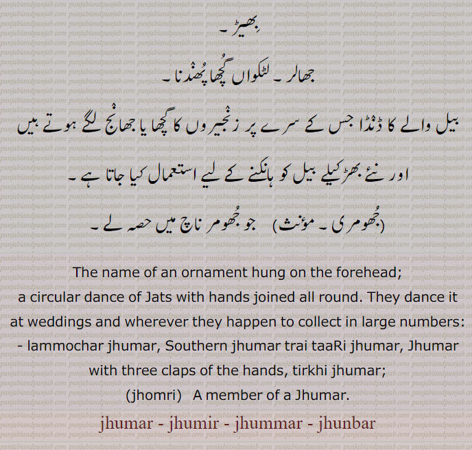  بھیڑ۔
جھالر۔ لٹکواں گچھا پھندنا,بیل والے کا ڈنڈا جس کے سرے پر زنجیروں کا گچھا یا جھانج لگے ہوتے ہیں اور نئے بھڑکیلے بیل کو ہانکنے کے لیے استعمال کیا جاتا ہے,جھومری, جو جھومر ناچ میں حصہ لے۔
The name of an ornament hung on the forehead;
a circular dance of Jats with hands joined all round. They dance it at weddings and wherever they happen to collect in large numbers: - lammochar jhumar, Southern jhumar trai taaRi jhumar, Jhumar with three claps of the hands, tirkhi jhumar;, jhomri,   A member of a Jhumar., jhumar, jhumir , jhummar , jhunbar, جھنبر,جھمر,جھومر, jhomri, ਝੋਮਰੀ, jhoomar, ਝੂਮਰ, jhumar, ਝੁਮਰ,
