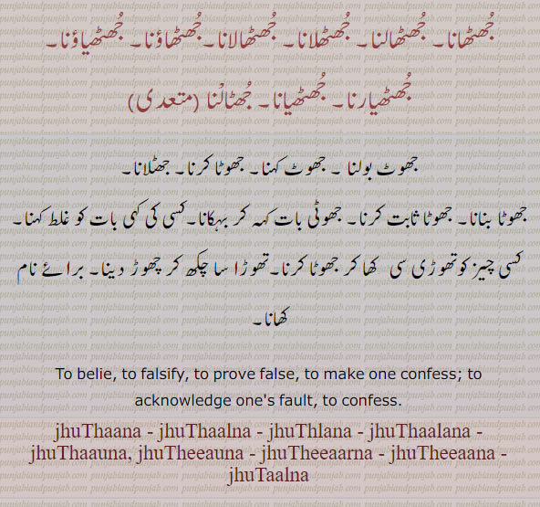  ਝੁਠਾਉਣਾ, jhuthauna, To belie, to falsify, to prove false, to make one confess; to acknowledge one's fault, to confess., jhuthaana. jhuthaalna. jhulaana , jhuthaalana, jhuthaauna, jhutheeauna, jhutheeaarna, jhutheeaana, jhutaalna,  jhuthana. jhuthalna. jhulana , jhuthalana, jhuthauna, jhuthiauna, jhuthiarna, jhuthiana, jhutalna, 
جھٹھانا۔ جھٹھالنا۔ جُھٹھلانا۔ جھٹھالانا۔جھٹھاؤنا۔ جھٹھیاؤنا۔جھٹھیارنا۔ جھٹھیانا۔ جھٹالنا, جھوٹ بولنا۔ جھوٹ کہنا۔ جھوٹا کرنا۔ جھٹلانا۔ جھوٹا بنانا۔ جھوٹا ثابت کرنا۔ جھوٹی بات کہ کر بہکانا۔ کھا کر جھوٹا کرنا۔ چکھ کر چھوڑ دینا۔ برائے نام کھانا۔
jhuthalana,  ਝੁਠਾਲਣਾ, jhuthalana,  ਝੁਠਲਾਣਾ, jhuthalna,  ਝੁਠਾਲਣਾ, jhuthauna,  ਝੁਠਾਉਣਾ, jhuthiauna,  ਝੁਠਿਆਉਣਾ,  jhuthiarna,  ਝੁਠਿਆਰਣਾ,
