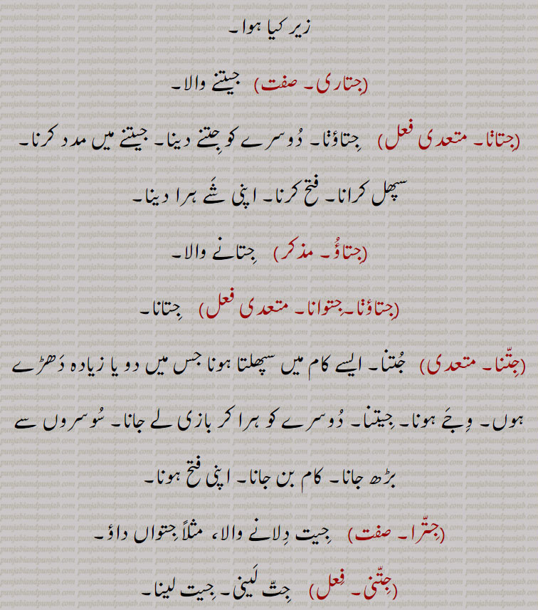  زیر کیا ہوا,جِتاری,  جیتنے والا,جِتاڽا,  جِتاؤڽا۔ دُوسرے کو جِتنے دینا۔ جیتنے میں مدد کرنا۔ سپھل کرانا۔ فتح کرنا۔ اپنی شَے ہرا دینا,جِتاؤُ,  جِتانے والا,جِتاؤڽا۔جِتوانا, جِتانا,جِتّنا,  جُتنا۔ ایسے کام میں سپھلتا ہونا جس میں دو یا زیادہ دَھڑے ہوں۔ وِجَے ہونا۔ جِیتنا۔ دُوسرے کو ہرا کر بازی لے جانا۔ سُوسروں سے بڑھ جانا۔ کام بن جانا۔ اپنی فتح ہونا,جِتّرا,  جِیت دِلانے والا،  مثلاً جِتواں داؤ,جِتّنی,  جِتّ لَینی۔ جِیت لینا۔