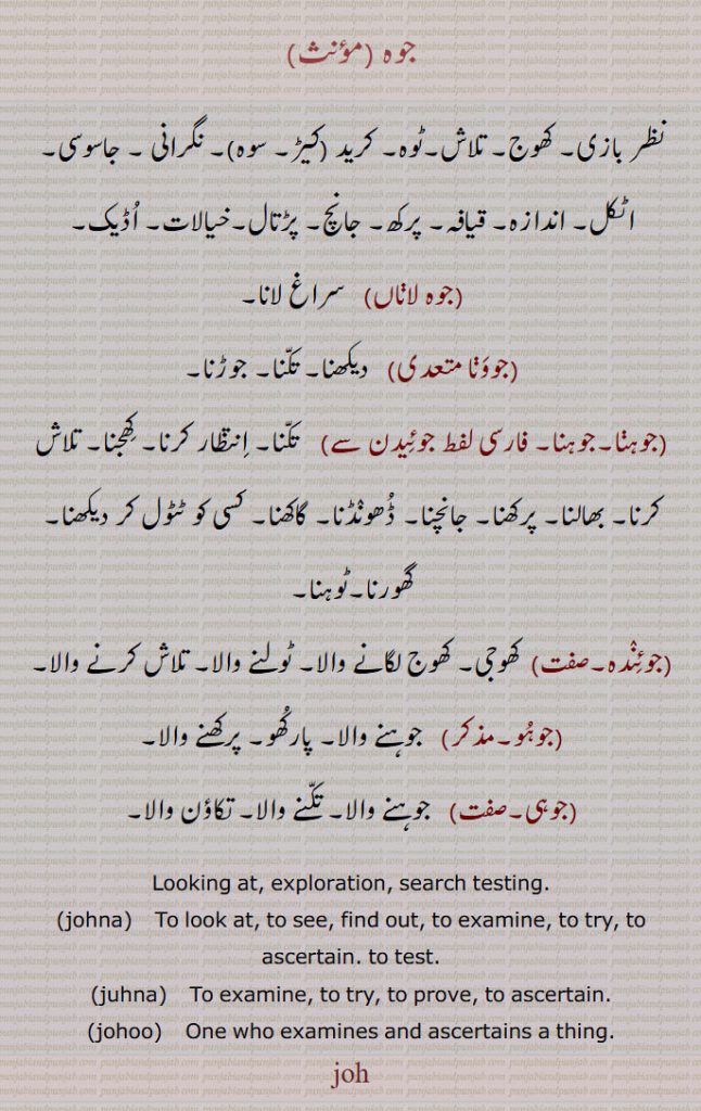 جوہ ,نظر بازی۔ کھوج۔ تلاش کرنا,جوہنا۔ جوئیدن,  تکنا۔ انتظار کرنا۔ کھوجنا۔ تلاش کرنا۔ بھالنا۔ پرکھنا۔ جانچنا۔ ڈھونڈنا۔ گاکھنا۔ کسی کو ٹٹول کر دیکھنا,جوہو,جوہنے والا۔ تکنے والا۔
johna. looking at. exploration. search testing. johna. to look at. to see. find out. to examine. to try to ascertain. to test, juhna. to try. to prove. to ascertain. johoo . one who exmines ascertains a thing. joh., ਜੌਹ