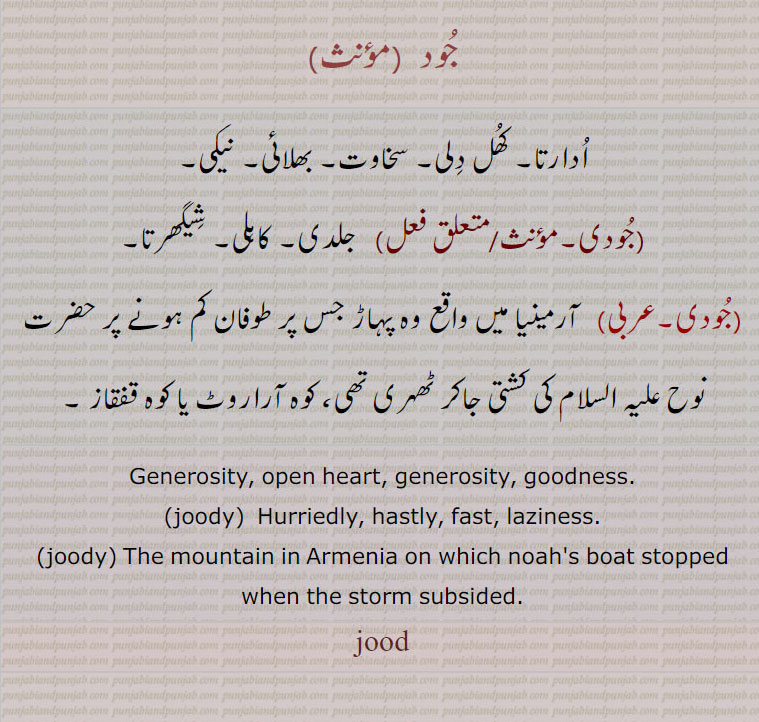 جود , ادارتا۔ کھل دلی۔ سخاوت۔ بھلائی۔ نیکی,جودی, جلدی۔ کاہلی۔ شیگھرتا,جودی,  آرمینیا میں واقع وہ پہاڑ جس پر طوفان کم ہونے پر حضرت نوح علیہ السلام کی کشتی جاکر ٹھہری تھی، کوہ آراروٹ یا کوہ قفقاز ۔
Generosity, open heart, generosity, goodness.,joody,  Hurriedly, hastly, fast, laziness.,joody, The mountain in Armenia on which noah's boat stopped when the storm subsided., jood,jud,  ਜੂਦ