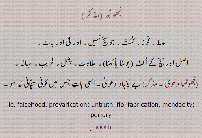 جھوٹھ ,غلط۔ کوڑ۔ کست۔ جو سچ نہیں۔ اور کی اور بات۔
اصل اور سچ کے الٹ ( بولنا یا کہنا)۔ ملاوٹ۔ چھل۔ فریب۔ بہانہ,جھوٹھا دعویٰ, بے بنیاد دعویٰ۔ ایسی بات جس میں کوئی سچائی نہ ہو۔
lie, falsehood, prevarication; untruth, fib, fabrication, mendacity; perjury, jhooth, ਜੂਠ, jootha,ਜੂਠਾ,jutha,juth,،  چوٹھ ، choth