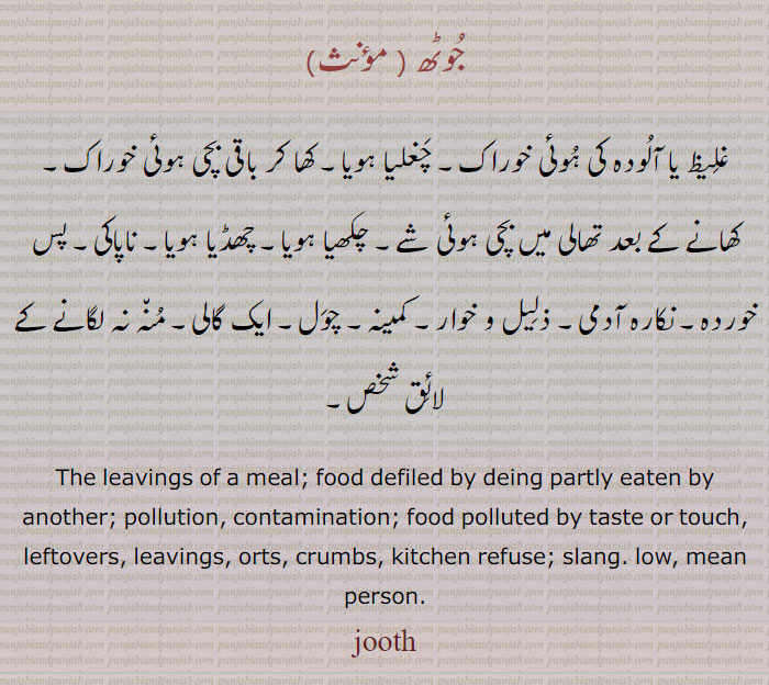 جوٹھ ,غلیظ یا آلودہ کی ہوئی خوراک۔ چغلیا ہویا۔ کھا کر باقی بچی ہوئی خوراک۔ کھانے کے بعد تھالی میں بچی ہوئی شے۔ چکھیا ہویا۔ چھڈیا ہویا۔ ناپاکی۔ پس خوردہ۔ نکارہ آدمی۔ ذلیل و خوار۔ کمینہ۔ چول۔ ایک گالی۔ منہ نہ لگانے کے لائق شخص۔
The leavings of a meal; food defiled by deing partly eaten by another; pollution, contamination; food polluted by taste or touch, leftovers, leavings, orts, crumbs, kitchen refuse; slang. low, mean person.
jooth, ਜੂਠ juth,