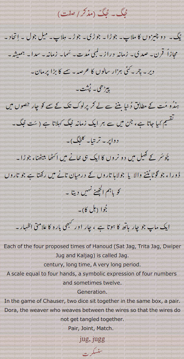 جُگ ۔جگ۔ یگ۔ دو چیزوں کا ملاپ۔ جوڑا۔ جوڑی۔ میل جول۔ اتحاد۔ قرن۔ صدی۔ زمانہ دراز۔ لمبی مدت۔ سما۔ زمانہ۔ سدا۔ ہمیشہ۔ طر۔ پرمان۔ پیٹھی۔ پشے۔ چوسر کے کھیل میں دو نروں کا ایک خانے میں اکٹھا ۔ جوٹا۔ ڈورا۔ گوٹا بننے والا۔ جولاہا تاروں کے درمیان تانے میں۔ ماپ چار ہاتھ۔ چار اور بارہ کا علامتی ۔
age,  Union, alliance, jug, ਜੁਗ, A couple, a pair; a term used in the game of chausar (the opposite to blot),  each of four propised times of hanoud sat jag. trita jag. swiper jug. amd kaljag. is called jag. century . lon time. long period. xcale equal to four hand. generation. in game of chauser two dice sit to gether in same box. pair. dora. weaver who weaves between wires so that wire do not get tangled together. jug. jugg.