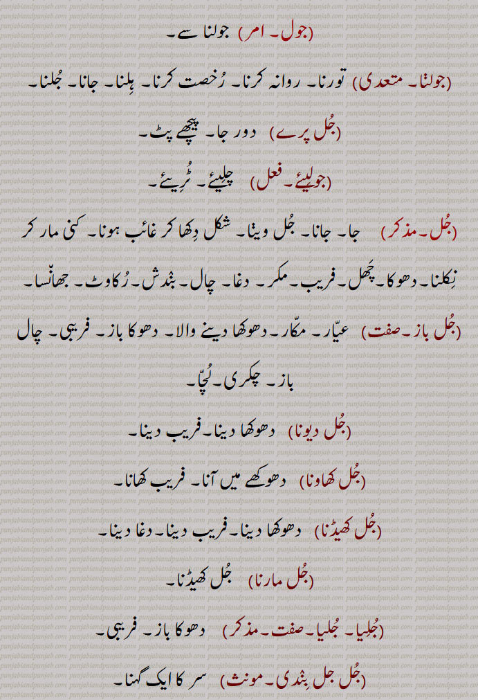 ,جول, جولنا سے,جولڽا, تورنا۔ روانہ کرنا۔ رُخصت کرنا۔ ہلنا۔ جانا۔ جُلنا,جُل پرے,   دور جا۔ پیچھے پٹ,جولیئے,   چلیئے۔ ٹُریئے,جُل,جا۔ جانا۔ جُل ویڽا۔ شکل دکھا کر غائب ہونا۔ کنی مار کر نکلنا۔دھوکا۔چھل۔فریب۔مکر۔ دغا۔ چال۔بندش۔رُکاوٹ۔ جھانسا,جُل باز,  عیار۔ مکار۔دھوکھا دینے والا۔ دھوکا باز۔ فریبی۔ چال باز۔ چکری۔لُچا,جُل دیونا,   دھوکھا دینا۔فریب دینا,جُل کھاونا, دھوکھے میں آنا۔ فریب کھانا,جُل کھیڈنا,   دھوکھا دینا۔فریب دینا۔دغا دینا,جُل مارنا,    جُل کھیڈنا,جُلیا۔ جُلیا۔صفت,   دھوکا باز۔ فریبی,جُل جل بندی, سر کا ایک گہنا۔