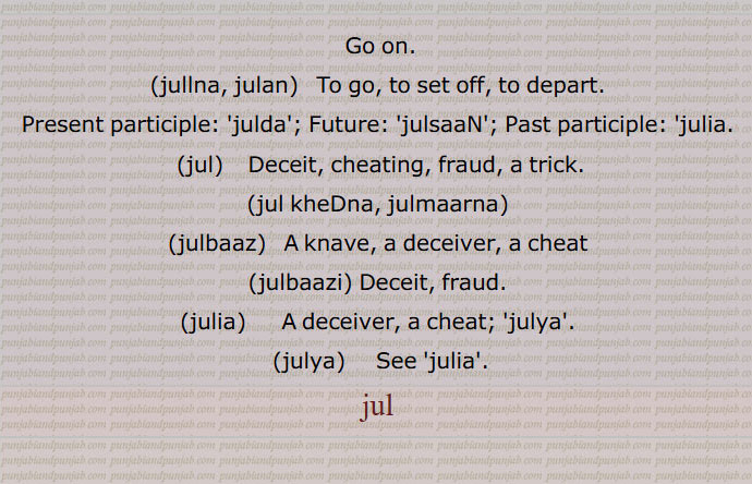 Go on.,jullna, julan,   To go, to set off, to depart., Present participle:  julda ; Future:,julsaaN,; Past participle: julia.,  jul,   Deceit, cheating, fraud, a trick.,jul kheDna, julmaarna, julbaaz,   A knave, a deceiver, a cheat, julbaazi, Deceit, fraud., julia,   A deceiver, a cheat;  julya, julya, julia, jul, jull, , ਜੁਲਣ , To go,jul, ਜੁਲ,jul kheDna, julmaarna,julbaaz, A knave, a deceiver,julbaazi, Deceit,julia, ਜੁਲੀਆ , A deceiver,julya, ਜੁਲਯਾ ,julia,jul, ਜੁਲ