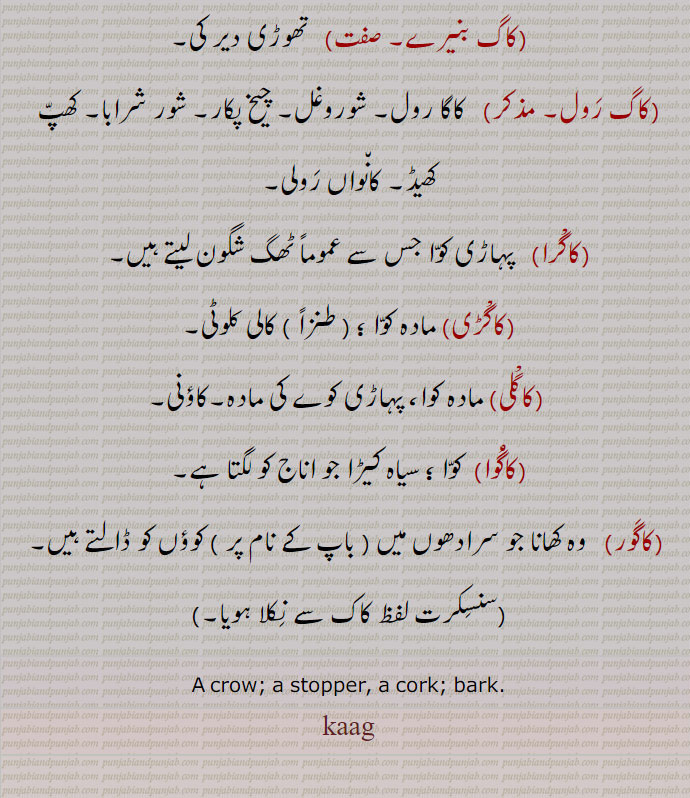 ,کاگ بنیرے,  تھوڑی دیر کی,کاگ رول,  کاگا رول۔ شوروغل۔ چیخ پکار۔ شور شرابا۔ کھپ کھیڈ۔ کانواں رولی,کاگْرا,  پہاڑی کوا جس سے عموماً ٹھگ شگون لیتے ہیں,کاگْڑی, مادہ کوا ؛,کالی کلوٹی,کاگْلی, مادہ کوا، پہاڑی کوے کی مادہ۔کاؤنی,کاگُوا,  کوا ؛ سیاہ کیڑا جو اناج کو لگتا ہے,کاگور,  وہ کھانا جو سرادھوں میں ( باپ کے نام پر ) کوؤں کو ڈالتے ہیں,کاک,
A crow; a stopper, a cork; bark. kaag, ਕਾਗ,

