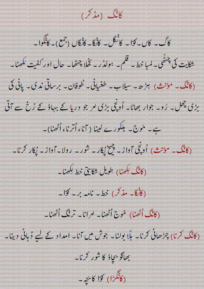 کانگ, کاگ۔ کاں۔کوا۔ کانگل۔ کانگا۔کانگاں,کانگوا, شکایت کی چٹھی۔لمبا خط۔ قلم۔ ہولڈر۔ کھلا چٹھا۔ حال اور کفیت لکھنا,  ہڑھ۔ سیلاب۔ طغیانی۔ طوفان۔ برساتی ندی۔ پانی کی بڑی چھل۔ رو۔ جوار بھاٹا۔ اونچی بڑی لہر جو دریا کے بہاؤ کے رخ سے آتی ہے۔ موج۔ ہلکورے لینا ,کانگ آنا،کانگ اترنا،کانگ اٹھنا, اونچی آواز۔ چیخ پکار۔ شور۔ رولا۔آواز۔ پکار کرنا,کانگ لکھنا, طویل شکایتی خط لکھنا,کانگا, خط۔ نامہ بر۔ کوا,کانگ اٹھنا, موج اٹھنا۔ لہرانا۔ ترنگ اٹھنا,کانگ کرنا, چڑھائی کرنا۔ ہلا بولنا۔ جوش میں آنا۔ امداد کے لیے دہائی دینا۔ بھاگو بچاؤ کا شور کرنا,کانگڑا,  کوا کا بچہ,کانگری۔ کانگڑی, 