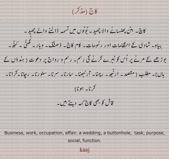 ਕਾਜ, kaaj , kaj,   Business, work, occupation, affair; a wedding; a buttonhole. کاچ، بٹن پھنسانے والا چھید۔ بوٹوں میں تسمہ ڈالنے والا سوراخ۔ شادی بیاہ کے انتظامات اور رسومات۔ ڈھنگ۔ کام کاج۔ وہار۔ کھٹی۔ کٹھ۔ رسم و رواج پر دعوت۔ مقصد ارنبھ۔ رچنا۔ سارنا۔ سرنا۔ سنورنا۔ رچانا۔ کرنا۔ کرنا۔ ہونا۔ قاش۔