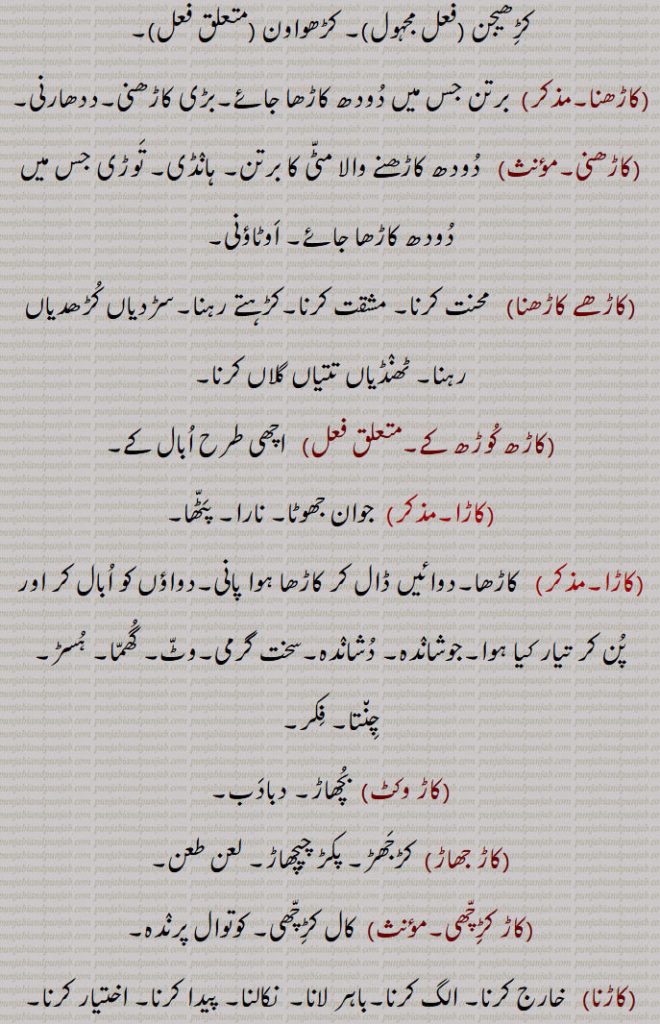 کڑھواون ,کاڑھنا,برتن جس میں دودھ کاڑھا جائے۔بڑی کاڑھنی۔ددھارنی,کاڑھنی,دودھ کاڑھنے والا مٹی کا برتن۔ ہانڈی۔ توڑی جس میں دودھ کاڑھا جائے۔ اوٹاؤنی,کاڑھے کاڑھنا, محنت کرنا۔ مشقت کرنا۔کڑہتے رہنا۔سڑدیاں کڑھدیاں رہنا۔ ٹھنڈیاں تتیاں گلاں کرنا,کاڑھ کوڑھ کے, اچھی طرح ابال کے,کاڑا, جوان جھوٹا۔ نارا۔ پٹھا,کاڑا,  کاڑھا۔دوائیں ڈال کر کاڑھا ہوا پانی۔دواؤں کو ابال کر اور پن کر تیار کیا ہوا۔جوشاندہ۔ دشاندہ۔سخت گرمی۔وٹ۔ گھما۔ ہسڑ۔ چنتا۔ فکر,کاڑ وکٹ,  بچھاڑ۔ دبادب,کاڑ جھاڑ,  کڑجھڑ۔ پکڑ چپچھاڑ۔ لعن طعن,کاڑ کڑِچھی,  کال کڑچھی۔ کوتوال پرندہ,کاڑنا,  خارج کرنا۔ الگ کرنا۔باہر لانا۔  نکالنا۔ پیدا کرنا۔ اختیار کرنا,کاڑھو, کاڑھا,کاڑھواں, 