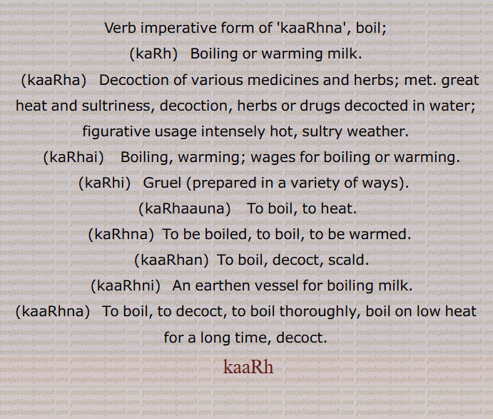 Verb imperative form of 'kaaRhna', boil;,kaRh,   Boiling or warming milk.,kaaRha,  Decoction of various medicines and herbs; met. great heat and sultriness, decoction, herbs or drugs decocted in water; figurative usage intensely hot, sultry weather.,kaRhai,    Boiling, warming; wages for boiling or warming.,kaRhi, Gruel ,prepared in a variety of ways,kaRhaauna,  To boil, to heat.  ,kaRhna,  To be boiled, to boil, to be warmed.,kaaRhan,  To boil, decoct, scald.,kaaRhni,   An earthen vessel for boiling milk.,kaaRhna,  To boil, to decoct, to boil thoroughly, boil on low heat for a long time, decoct.,kaaRh ,
,boil,kaRh,ਕਡ਼੍ਹ,kaaRha,ਕਾੜ੍ਹਾ , ਕਾਡ਼੍ਹਾ, kaRhai, ਕਡ਼੍ਹਾਹੀ, kaRhi, ਕਡ਼੍ਹੀ, kaRhaauna, ਕਡ਼੍ਹਾਉਣਾ, kaRhna, ਕਡ਼੍ਹਣਾ, kaaRhan,kaaRhni, ਕਾੜ੍ਹਨੀ, ਕਾਡ਼੍ਹਣੀ ,kaaRhna, ਕਾੜ੍ਹਨਾ,ਕਾਡ਼੍ਹਣਾ,کاڑھ,kaaRh, ਕਾੜ੍, ਕਾੜ੍ਹਨਾ