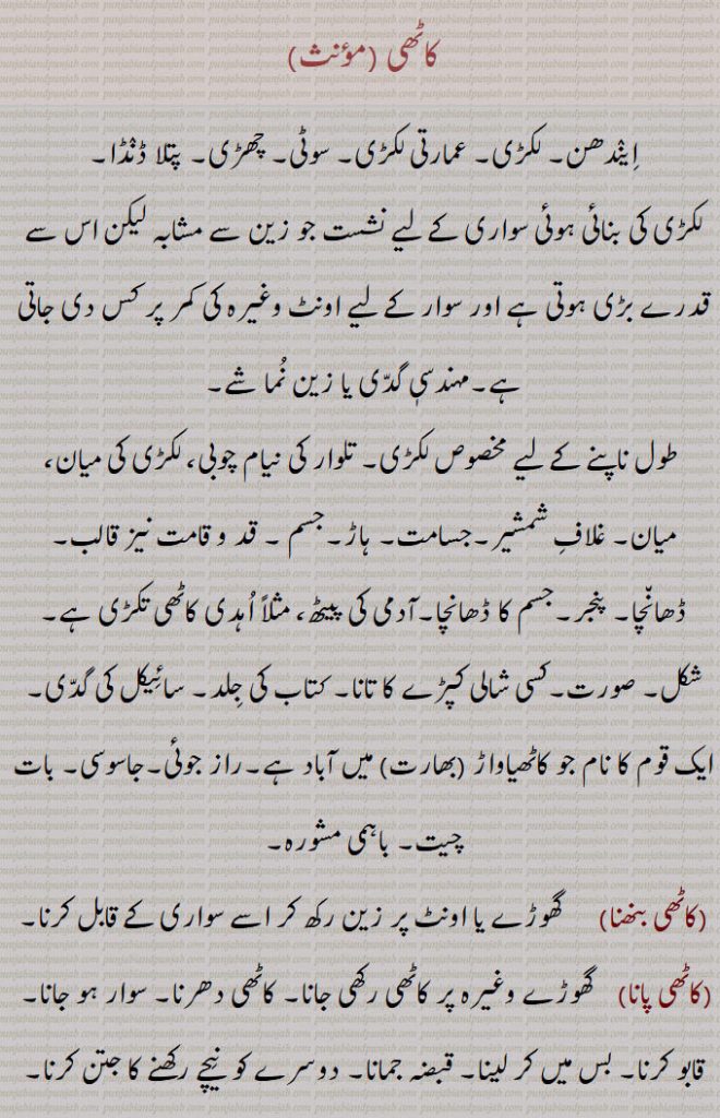 کاٹھی,ایندھن۔ لکڑی۔ عمارتی لکڑی۔ سوٹی۔ چھڑی۔ پتلا ڈنڈا۔
لکڑی کی بنائی ہوئی سواری کے لیے نشست جو زین سے مشابہ لیکن اس سے قدرے بڑی ہوتی ہے اور سوار کے لیے اونٹ وغیرہ کی کمر پر کس دی جاتی ہے۔مہندسیٖ گدی یا زین نما شے,طول ناپنے کے لیے مخصوص لکڑی۔ تلوار کی نیام چوبی، لکڑی کی میان، میان۔ غلاف شمشیر۔جسامت۔ ہاڑ۔جسم ۔ قد و قامت نیز قالب۔ ڈھانچا۔ پنجر۔جسم کا ڈھانچا۔آدمی کی پیٹھ، مثلاً اہدی کاٹھی تکڑی ہے۔ شکل۔ صورت۔کسی شالی کپڑے کا تانا۔ کتاب کی جلد۔ سائیکل کی گدی,ایک قوم کا نام جو کاٹھیاواڑ (بھارت) میں آباد ہے۔راز جوئی۔جاسوسی۔ بات چیت۔ باہمی مشورہ,کاٹھی بنھنا,  گھوڑے یا اونٹ پر زین رکھ کر اسے سواری کے قابل کرنا,کاٹھی پانا, گھوڑے وغیرہ پر کاٹھی رکھی جانا۔ کاٹھی دھرنا۔ سوار ہو جانا۔  قابو کرنا۔ بس میں کر لینا۔ قبضہ جمانا۔ دوسرے کو  نیچے رکھنے کا جتن کرنا۔