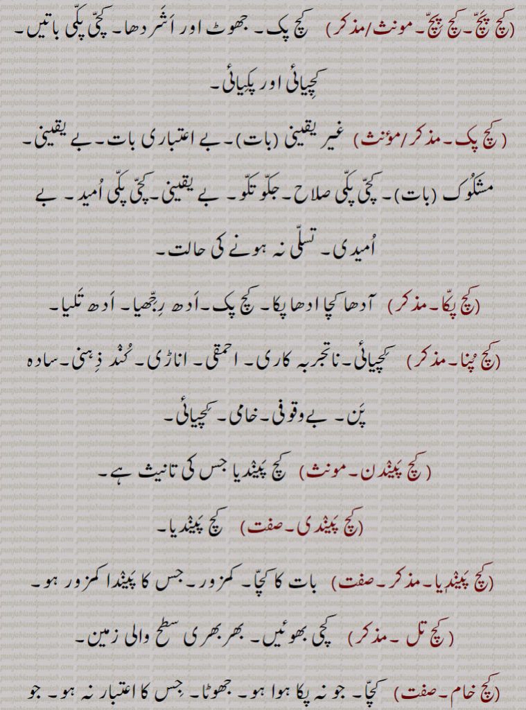 ,کچ پچ,کچ پک۔ جھوٹ اور اشردھا۔ کچی پکی باتیں۔کچیائی اور پکیائی, کچ پک, غیر یقینی,بے اعتباری بات۔بے یقینی۔مشکوک (بات)۔ کچی پکی صلاح۔جکو تکو۔ بے یقینی۔کچی پکی امید۔ بے امیدی۔ تسلی نہ ہونے کی حالت,کچ پکا,  آدھا کچا ادھا پکا۔ کچ پک۔ادھ رجھیا۔ ادھ تلیا,کچ پنا,   کچیائی۔ناتجربہ کاری۔ احمقی۔ اناڑی۔ کند ذہنی۔سادہ پن۔ بےوقوفی۔خامی۔ کچیائی,کچ پیندن, کچ پیندیا جس کی تانیث ہے,کچ پیندی, کچ پیندیا,کچ پیندٖیا,  بات کا کچا۔ کمزور۔جس کا پیندا کمزور ہو, کچ تل , کچی بھوئیں۔ بھربھری سطح والی زمین,کچ خام,کچا۔ جو نہ پکا ہوا ہو۔ جھوٹا۔ جس کا اعتبار نہ ہو۔