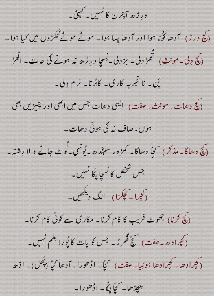 جو درڑھ آچرن کا نہیں۔ کپٹی,کچ درڑ, آدھا کوٹا ہوا اور آدھا پسا ہوا۔ موٹے موٹے ٹکڑوں میں کیا ہوا,کچ دلی,تھڑدلی۔ بزدلی۔نسچا درڑھ نہ ہونے کی حالت۔ الھڑ پن۔ نا تجربہ کاری۔ کائرتا۔ نرم دلی,کچ دھات, ایسی دھات جس میں ابھی اور چیزیں بھی ہوں، صاف نہ کی ہوئی دھات,کچ دھاگا, کچا دھاگا۔ کمزور سبندھ۔یونہی۔ٹوٹ جانے والا رشتہ۔ جس شخص کا نسچا پکا نہیں,کچرا۔کچکڑا,کچ کرنا, جھوٹ فریب کا کام کرنا۔ مکاری سے کوئی کام کرنا,کچرادھ, کچ گھرڑ۔ جس کو پات کا پورا علم نہیں,کچرادھا۔کچرادھا ہوئیا,  کچا۔ ادھورا۔آدھا کچا ,پھل, ادھ پچدھا۔ کچا پکا۔ ادھورا
