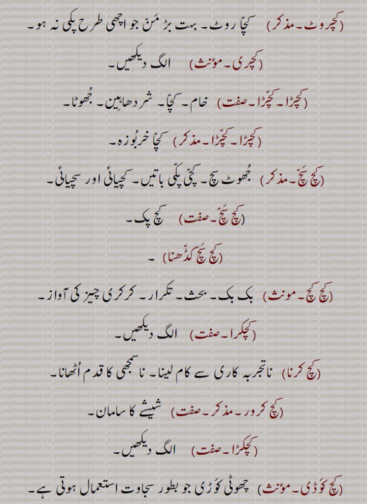 ,کچرادھا۔کچرادھا ہوئیا,  کچا۔ ادھورا۔آدھا کچا ,پھل, ادھ پچدھا۔ کچا پکا۔ ادھورا,کچروٹ,  کچا روٹ۔ بہت بڑ من جو اچھی طرح پکی نہ ہو,کچری,کچڑا۔کچڑا, خام۔ کچا۔ شردھاہین۔ جھوٹا,کچڑا۔کچڑا, کچا خربوزہ,کچ سچ,  جھوٹ سچ۔ کچی پکی باتیں۔ کچیائی اور سچیائی,کچ سچ,  کچ پک,کچ سچ کڈھنا,کچ کچ,بک بک۔ بحث۔ تکرار۔ کرکری چیز کی آواز,کچکرا,کچ کرنا, ناتجربہ کاری سے کام لینا۔ ناسمجھی کا قدم اٹھانا,کچ کرور, شیشے کا سامان,کچکڑا,کچ کوڈی, چھوٹی کوڑی جو بطور سجاوٹ استعمال ہوتی ہے