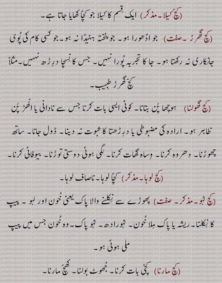 ,کچ کیلا, ایک قسم کا کیلا جو کچا کھایا جاتا ہے,کچ گھرڑ ,  جو ادھورا ہو۔ جو پختہ ہۂیڈا نہ ہو۔جو کسی کام کی پوی جانکاری نہ رکھتا ہو۔ جا کا تجربہ پورا نہیں۔ جس کا نسچا درڑھ نہہیں۔مثلا کچ گھرڑ طبیب,کچ گھولنا,ہوچھا پن بتانا۔ کوئی ایسی بات کرنا جس سے نادانی یا الھڑ پن ظاہر ہو۔ ارادہ کی مضبوطی یا درڑھتا کا ثبوت نہ دینا۔ ڈول جانا۔ ساتھ چھوڑنا۔ دھروہ کرنا۔ وساہ گھات کرنا۔ لگی ہوئی دوستی توڑنا۔ بیوفائی کرنا,کچ لوہا, کچا لوہا۔ناصاف لوہا,کچ لہو, پھوڑے سے نکلنے والا پاک یعنی خون اور لہو ۔ پیپ کا نکلنا۔ریشہ یا پاک ملا خون۔ لہورادھ۔ لہو پاک۔وہ خون جس میں پیپ ملی ہوئی ہو,کچ مارنا, کچی بات کرنا۔ جھوٹ بولنا۔ کھچ مارنا,