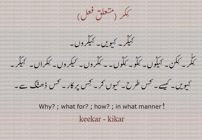 ککر۔  کیکر  
 کیویں۔ کیکروں۔
ککر۔ ککن۔ کیکوں۔ ککو۔ ککوں۔ ککروں۔ کیکروں۔ ککراں۔  کیکر۔
کیویں۔ کیسے۔ کس طرح۔ کیوں کر۔ کس پرکار۔ کس ڈھنگ سے۔
Why? ; what for? ; how? ; in what manner !
keekar - kikar