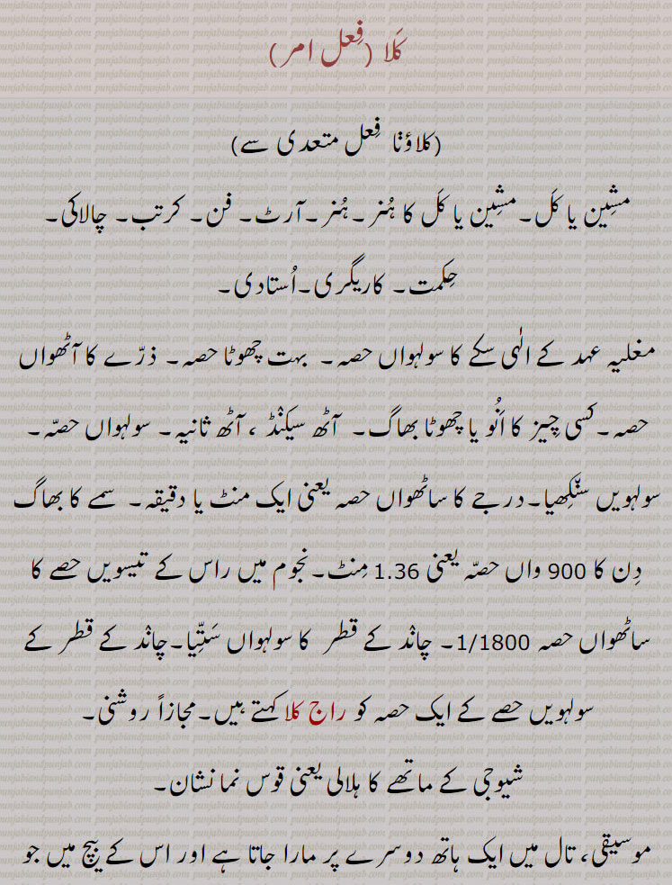 حکمت۔ کاریگری۔استادی,مغلیہ عہد کے الٰہی سکے کا سولہواں حصہ۔  بہت چھوٹا حصہ۔ ذرے کا آٹھواں حصہ۔کسی چیز کا انو یا چھوٹا بھاگ۔  آٹھ سیکنڈ ، آٹھ ثانیہ۔ سولہواں حصہ۔ سولہویں سنکھیا۔درجے کا ساٹھواں حصہ یعنی ایک منٹ یا دقیقہ۔  سمے کا بھاگ دن کا 900 واں حصہ یعنی 1.36 منٹ۔نجوم میں راس کے تیسویں حصے کا ساٹھواں حصہ 1/1800۔ چاند کے قطر  کا سولہواں ستیا۔چاند کے قطر کے سولہویں حصے کے ایک حصہ کو راج کلا کہتے ہیں۔مجازاً روشنی, شیوجی کے ماتھے کا ہلالی یعنی قوس نما نشان,موسیقی، تال میں ایک ہاتھ دوسرے پر مارا جاتا ہے