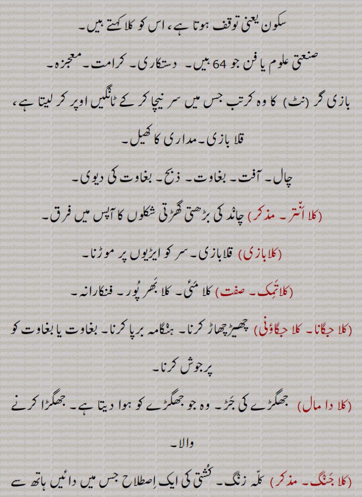 اور اس کے بیچ میں جو سکون یعنی توقف ہوتا ہے، اس کو کلا کہتے ہیں,صنعتی علوم یا فن جو 64 ہیں۔  دستکاری۔ کرامت۔معجزہ,بازی گر (نٹ)  کا وہ کرتب جس میں سر نیچا کر کے ٹانگیں اوپر کر لیتا ہے، قلا بازی۔مداری کا کھیل,چال۔ آفت۔ بغاوت۔ ذبح۔ بغاوت کی دیوی,کلا انتر,چاند کی بڑھتی گھڑتی شکلوں کا آپس میں فرق,کلابازی,  قلابازی۔سر کو ایڑیوں پر موڑنا,کلاتمک, کلا مئی۔ کلا بھر پور۔ فنکارانہ,کلا جگانا۔ کلا جگاؤنی, چھیڑچھاڑ کرنا,ہنگامہ برپا کرنا۔ بغاوت یا بغاوت کو پرجوش کرنا,کلا دا مال,  جھگڑے کی جڑ۔ وہ جو جھگڑے کو ہوا دیتا ہے۔ جھگڑا کرنے والا,کلا جنگ, کلہ زنگ۔ کشتی کی ایک اصطلاح