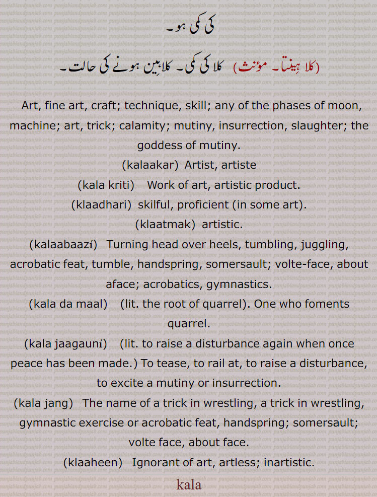 Art, fine art, craft; technique, skill; any of the phases of moon, machine; art, trick; calamity; mutiny, insurrection, slaughter; the goddess of mutiny.,kalaakar,  Artist, artiste,kala kriti,    Work of art, artistic product.,klaadhari,  skilful, proficient (in some art).,klaatmak,artistic.,kalaabaazi,  Turning head over heels, tumbling, juggling, acrobatic feat, tumble, handspring, somersault; volte-face, about aface; acrobatics, gymnastics.,kala da maal,    (lit. the root of quarrel, One who foments quarrel.,kala jaagauni,   , to raise a disturbance again when once peace has been made, To tease, to rail at, to raise a disturbance, to excite a mutiny or insurrection.,kala jang,   The name of a trick in wrestling, a trick in wrestling, gymnastic exercise or acrobatic feat, handspring; somersault; volte face, about face.,klaaheen,  Ignorant of art, artless; inartistic.,kala, kla, kala,ਕਲਾ