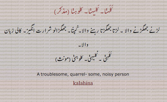 ਕਲਹਿਣਾ kalahina,  A troublesome, quarrelsome, noisy person, ਕਲਹਿਣੀ kalahini, ਕਲੈਹਣੀ kalaihni,
کلہنا۔ کلیہنا۔ کلوہنا۔ لڑنے جھگڑنے والا۔ لڑتا جھگڑتا رہنے والا۔ کپتا۔ جھگڑالو شرارت انگیز۔ کالی زبان والا۔ کلہنی۔ کلیہنی۔ کلوہنی۔
