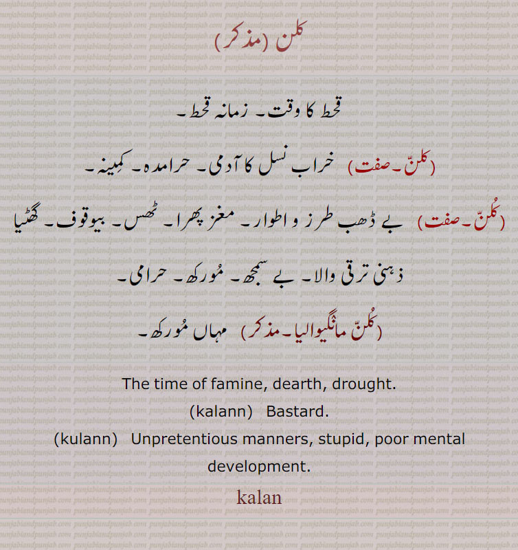 کلن ,قحط کا وقت۔ زمانہ قحط, خراب نسل کا آدمی۔ حرامدہ۔ کمینہ,کلن, بے ڈھب طرز و اطوار۔ مغز پھرا۔ ٹھس۔ بیوقوف۔ گھٹیا ذہنی ترقی والا۔ بے سمجھ۔ مورکھ۔ حرامی,کلن مانٛگیوالیا, مہاں مورکھ۔
The time of famine, dearth, drought.,kalann,   Bastard,kulann, Unpretentious manners, stupid, poor mental development.,kalan, kalan,ਕਲਨ,