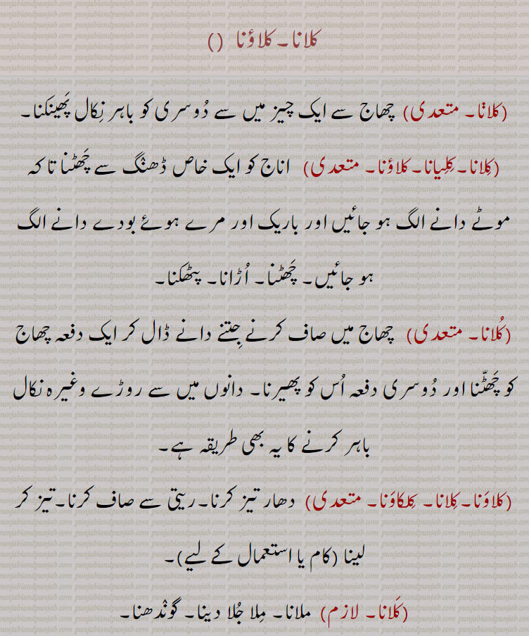 کلانا۔کلاؤنا ،، چھاج سے ایک چیز میں سے دوسری کو باہر نکال پھینکنا،کلیانا۔کلاؤنا،  اناج کو ایک خاص ڈھنگ سے چھٹنا تا کہ موٹے دانے الگ ہو جائیں اور باریک اور مرے ہوئے بودے دانے الگ ہو جائیں۔ چھٹنا۔ اڑانا۔ پٹھکنا،  چھاج میں صاف کرنے جتنے دانے ڈال کر ایک دفعہ چھاج کو چھٹنا اور دوسری دفعہ اس کو پھیرنا۔ دانوں میں سے روڑے وغیرہ نکال باہر کرنے کا یہ بھی طریقہ ہے،کلاونا۔کلانا۔ کلکاونا، دھار تیز کرنا۔ریتی سے صاف کرنا۔تیز کر لینا (کام یا استعمال کے لیے)، ملانا۔ ملا جلا دینا۔ گوندھنا،  گھونسا مارنا۔ مارنا۔ پیٹنا۔ ٹھونکنا،  پھٹکنا۔ رولنا۔ اناج کا چھڑنا،جلنا۔ سوزش ہونا۔ چوٹ کی وجہ سے کسی عضو کا درد کرنا،  چیخنا چلانا۔ لڑنا جھگڑنا۔ رونا پیٹنا۔ برلاپ کرنا۔ بیاکل ہونا، کرلانا، کلاونا۔ کلنا سے،  ٹٹی بیٹھتے ہوئے زور لگوانا۔ رکاوٹ ڈلوانا۔ خلل انداز کروانا۔