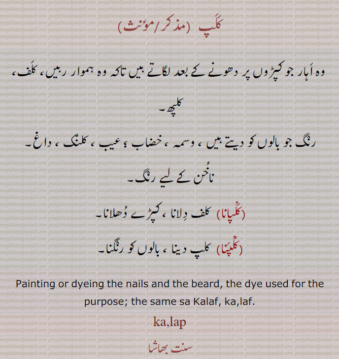 کلپ,وہ اہار جو کپڑوں پر دھونے کے بعد لگاتے ہیں تاکہ وہ ہموار رہیں، کلف، کلپھ,رنگ جو بالوں کو دیتے ہیں ، وسمہ ، خضاب ؛ عیب ، کلنک ، داغ,ناخن کے لیے رنگ,کلپانا,کلف دلانا ، کپڑے دھلانا,کلپنا,  کلپ دینا ، بالوں کو رنگنا۔
Painting or dyeing the nails and the beard, the dye used for the purpose; the same sa Kalaf, ka,laf.,ka,lap,  kalap, ਕਲਪਣਾ, ਕਲਪਾਣਾ, ,ਕਲਪ, ਕਲਪਾਉਣਾ kalpauna,  ਕਲਪਣਾ kalapna, KALAP ਕਲਪ, ਕਲਪ, kalp