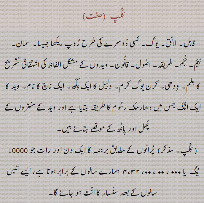 کلپ  ,قابل۔ لائق۔ یوگ۔ کسی دوسرے کی طرح روپ ریکھا جیسا۔ سمان۔ نیم۔ نجم۔ طریقہ۔ اصول۔ قانون۔ ویدوں کے مشکل الفاظ کی اشتقاقی تشریح کا علم۔ ودھی۔ کرن یوگ کرم۔ دلیل کا ایک پکھ۔ ایک ناچ کا نام۔ وید کا ایک انگ جس میں دھارمک رسوم کا طریقہ بتایا ہے اور وید کے منتروں کے پھل اور پاٹھ کے موقعے بتائے ہیں, پرانوں کے مطابق برہمہ کا ایک دن اور رات جو 10000 یگ  یا ۰۰۰ ، ۰۰ ، ۰۰، ۴،۳۲  ہمارے سالوں کے برابرہوتا ہے، ایسے تیس سالوں کے بعد سنسار کا انت ہو جائے گا,کلپ برچ ,کلپ برچھ/کلپ  برکش,کلپ  برکھش,کلپ برکھ,  اندر کے باغ کا ؛ مراد بر لانے والا درخت۔ بہشت کا ایک درخت جسے مسلمان سورۂ المنتھٰی یا طوبیٰ  کہتے ہیں۔ افسانوی خواہش کو پورا کرنے والا درخت؛ غیر رسمی۔ ایک بدتمیز شخص۔