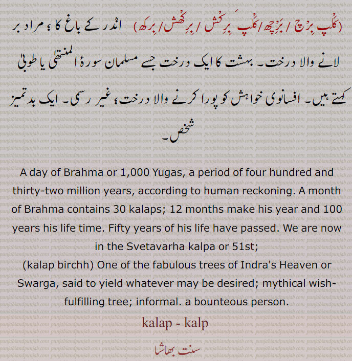 A day of Brahma or 1,000 Yugas, a period of four hundred and thirty-two million years, according to human reckoning. A month of Brahma contains 30 kalaps; 12 months make his year and 100 years his life time. Fifty years of his life have passed. We are now in the Svetavarha kalpa or 51st;,kalap birchh) One of the fabulous trees of Indra's Heaven or Swarga, said to yield whatever may be desired; mythical wish-fulfilling tree; informal. a bounteous person.,kalap - kalp ,ਕਲਪ, ,ਕਲਪ, ਕਲਪਾਉਣਾ kalpauna,  ਕਲਪਣਾ kalapna, KALAP ਕਲਪ, ਕਲਪ, kalp